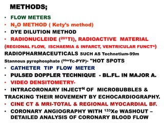 METHODS;
• FLOW METERS
• N2O METHOD ( Kety’s method)
• DYE DILUTION METHOD
• RADIONUCLEIDE (201TI), RADIOACTIVE MATERIAL
(REGIONAL FLOW, ISCHAEMIA & INFARCT, VENTRICULAR FUNCTN)
RADIOPHARMACEUTICALS SUCH AS Technetium-99m
Stannous pyrophosphate (99mTc-PYP)- "HOT SPOTS
• CATHETER TIP FLOW METER
• PULSED DOPPLER TECHNIQUE - BL.FL. IN MAJOR A.
• VIDEO DENSITOMETRY-
• INTRACORONARY INJECTN OF MICROBUBBLES &
TRACKING THEIR MOVEMENT BY ECHOCARDIOGRAPHY.
• CINE CT & MRI-TOTAL & REGIONAL MYOCARDIAL BF.
• CORONARY ANGIOGRAPHY WITH 133Xe WASHOUT –
   DETAILED ANALYSIS OF CORONARY BLOOD FLOW
 