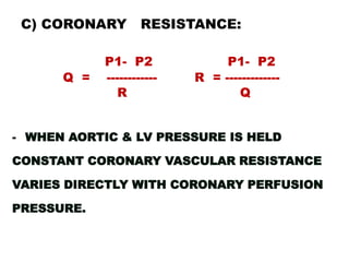 C) CORONARY        RESISTANCE:

            P1- P2              P1- P2
      Q =   ------------   R = -------------
              R                    Q


- WHEN AORTIC & LV PRESSURE IS HELD

CONSTANT CORONARY VASCULAR RESISTANCE

VARIES DIRECTLY WITH CORONARY PERFUSION

PRESSURE.
 