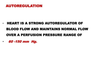AUTOREGULATION



•   HEART IS A STRONG AUTOREGULATOR OF
    BLOOD FLOW AND MAINTAINS NORMAL FLOW
    OVER A PERFUSION PRESSURE RANGE OF

•   60 -150 mm Hg.
 