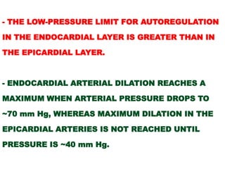 - THE LOW-PRESSURE LIMIT FOR AUTOREGULATION

IN THE ENDOCARDIAL LAYER IS GREATER THAN IN

THE EPICARDIAL LAYER.



- ENDOCARDIAL ARTERIAL DILATION REACHES A

MAXIMUM WHEN ARTERIAL PRESSURE DROPS TO

~70 mm Hg, WHEREAS MAXIMUM DILATION IN THE

EPICARDIAL ARTERIES IS NOT REACHED UNTIL

PRESSURE IS ~40 mm Hg.
 