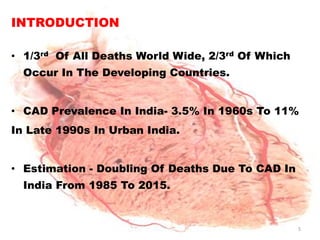 INTRODUCTION

• 1/3rd Of All Deaths World Wide, 2/3rd Of Which
  Occur In The Developing Countries.


• CAD Prevalence In India- 3.5% In 1960s To 11%
In Late 1990s In Urban India.


• Estimation - Doubling Of Deaths Due To CAD In
  India From 1985 To 2015.


                                                   5
 
