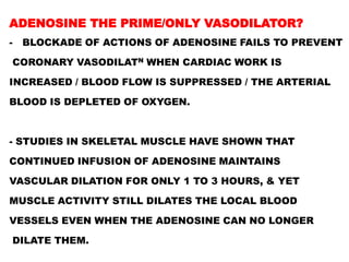 ADENOSINE THE PRIME/ONLY VASODILATOR?
-   BLOCKADE OF ACTIONS OF ADENOSINE FAILS TO PREVENT

CORONARY VASODILATN WHEN CARDIAC WORK IS

INCREASED / BLOOD FLOW IS SUPPRESSED / THE ARTERIAL

BLOOD IS DEPLETED OF OXYGEN.



- STUDIES IN SKELETAL MUSCLE HAVE SHOWN THAT

CONTINUED INFUSION OF ADENOSINE MAINTAINS

VASCULAR DILATION FOR ONLY 1 TO 3 HOURS, & YET

MUSCLE ACTIVITY STILL DILATES THE LOCAL BLOOD

VESSELS EVEN WHEN THE ADENOSINE CAN NO LONGER

DILATE THEM.
 