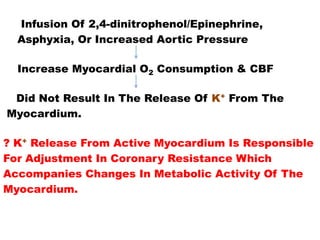 Infusion Of 2,4-dinitrophenol/Epinephrine,
  Asphyxia, Or Increased Aortic Pressure

  Increase Myocardial O2 Consumption & CBF

 Did Not Result In The Release Of K+ From The
Myocardium.

? K+ Release From Active Myocardium Is Responsible
For Adjustment In Coronary Resistance Which
Accompanies Changes In Metabolic Activity Of The
Myocardium.
 