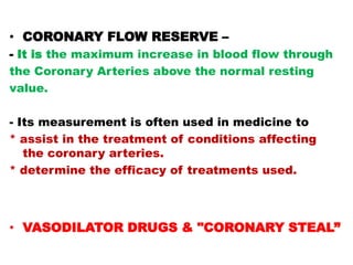 • CORONARY FLOW RESERVE –
- It is the maximum increase in blood flow through
the Coronary Arteries above the normal resting
value.

- Its measurement is often used in medicine to
* assist in the treatment of conditions affecting
   the coronary arteries.
* determine the efficacy of treatments used.



• VASODILATOR DRUGS & "CORONARY STEAL”
 