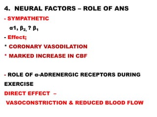 4. NEURAL FACTORS – ROLE OF ANS
- SYMPATHETIC
  α1, β2, ? β1
- Effect;
* CORONARY VASODILATION
* MARKED INCREASE IN CBF


- ROLE OF α-ADRENERGIC RECEPTORS DURING
EXERCISE
DIRECT EFFECT –
VASOCONSTRICTION & REDUCED BLOOD FLOW
 