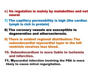 6) Its regulation is mainly by metabolites and not
  neural
7) The capillary permeability is high (the cardiac
   lymph is rich in protein)
8) The coronary vessels are susceptible to
   degeneration and atherosclerosis.
9) There is evident regional distribution: The
   subendocardial myocardial layer in the left
   ventricle receives less blood.
10. Subendocardium is more liable to ischemia
   and infarction.
11. Myocardial infarction involving the PDA is more
likely to cause mitral regurgitation.
 