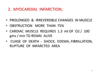2. MYOCARDIAL INFARCTION;

• PROLONGED & IRREVERSIBLE CHANGES IN MUSCLE
• OBSTRUCTION MORE THAN 75%
• CARDIAC MUSCLE REQUIRES 1.3 ml OF O2 / 100
  gms / min TO REMAI ALIVE
• CUASE OF DEATH - SHOCK, EDEMA, FIBRILLATION,
  RUPTURE OF INFARCTED AREA




                                             71
 