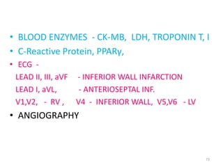 INVESTIGATION:
• BLOOD ENZYMES - CK-MB, LDH, TROPONIN T, I
• C-Reactive Protein, PPARγ,
• ECG -
  LEAD II, III, aVF - INFERIOR WALL INFARCTION
  LEAD I, aVL,      - ANTERIOSEPTAL INF.
  V1,V2, - RV , V4 - INFERIOR WALL, V5,V6 - LV
• ANGIOGRAPHY



                                                 73
 