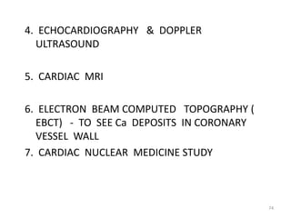 4. ECHOCARDIOGRAPHY & DOPPLER
  ULTRASOUND

5. CARDIAC MRI

6. ELECTRON BEAM COMPUTED TOPOGRAPHY (
  EBCT) - TO SEE Ca DEPOSITS IN CORONARY
  VESSEL WALL
7. CARDIAC NUCLEAR MEDICINE STUDY



                                           74
 