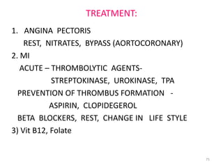 TREATMENT:
1. ANGINA PECTORIS
    REST, NITRATES, BYPASS (AORTOCORONARY)
2. MI
   ACUTE – THROMBOLYTIC AGENTS-
            STREPTOKINASE, UROKINASE, TPA
  PREVENTION OF THROMBUS FORMATION -
            ASPIRIN, CLOPIDEGEROL
  BETA BLOCKERS, REST, CHANGE IN LIFE STYLE
3) Vit B12, Folate


                                              75
 