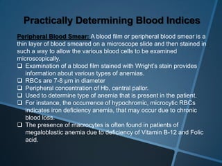 Practically Determining Blood Indices
Peripheral Blood Smear: A blood film or peripheral blood smear is a
thin layer of blood smeared on a microscope slide and then stained in
such a way to allow the various blood cells to be examined
microscopically.
 Examination of a blood film stained with Wright’s stain provides
information about various types of anemias.
 RBCs are 7-8 µm in diameter
 Peripheral concentration of Hb, central pallor.
 Used to determine type of anemia that is present in the patient.
 For instance, the occurrence of hypochromic, microcytic RBCs
indicates iron deficiency anemia, that may occur due to chronic
blood loss.
 The presence of macrocytes is often found in patients of
megaloblastic anemia due to deficiency of Vitamin B-12 and Folic
acid.
 