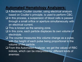 Automated Hematology Analyzers:
 A Beckman Coulter counter, using electrical analysis
based on Coulter’s principle, is used to perform CBC.
 In this process, a suspension of blood cells is passed
through a small orifice or aperture simultaneously with
an electrical current.
 This is known as the sensing zone.
 In this zone, each particle displaces its own volume of
electrolyte.
 The counter measures this volume change as a pulse,
with the height of each pulse being proportional to the
volume of the particle.
 From this Automated Analyzer, we get the values of RBC
indices, which can be interpreted for different kinds of
anemias:
 