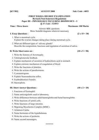 [KT 502] AUGUST 2008 Sub. Code : 4053 
FIRST M.B.B.S. DEGREE EXAMINATION 
Revised (Non-Semester) Regulations 
Paper III – PHYSIOLOGY INCLUDING BIOPHYSICS – I 
Q. P. Code : 524053 
Time : Three hours Maximum: 100 Marks 
Answer ALL questions. 
Draw Suitable diagrams wherever necessary 
I. Essay Questions : (2 x 15 = 30) 
1. What is menstrual cycle. 
Explain the ovarian changes taking place during menstrual cycle. 
2. What are different types of salivary glands? 
Describe the composition, functions and regulation of secretion of saliva. 
II. Write Short notes on : (10 x 5 = 50) 
1. Write the features of Acromegaly. 
2. Tubuloglomerular feedback. 
3. Explain mechanism of secretion of hydrochloric acid in stomach. 
4. Explain extrinsic mechanism of coagulation of blood. 
5. Write the functions of platelets. 
6. Write the actions of parathormone. 
7. Cystometrogram. 
8. Explain Neuroendocrine reflex. 
9. Erythroblastosis Foetalis. 
10. Haemophilia. 
III. Short Answer Questions : (10 x 2 = 20) 
1. Functions of Eosinophil. 
2. Name anticoagulants used in laboratory. 
3. Write differences between adult haemoglobin and foetal haemoglobin. 
4. Write functions of sertoli cells. 
5. Write functions of large intestine. 
6. Migrating Myoelectric Complex (MMC). 
7. Achalasia Cardia. 
8. Name hormones of the hypothalamus. 
9. Write the actions of prolactin. 
10. Name second messengers. 
******* 
 