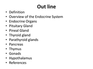 Out line
• Definition
• Overview of the Endocrine System
• Endocrine Organs
• Pituitary Gland
• Pineal Gland
• Thyroid gland
• Parathyroid glands
• Pancreas
• Thymus
• Gonads
• Hypothalamus
• References
 