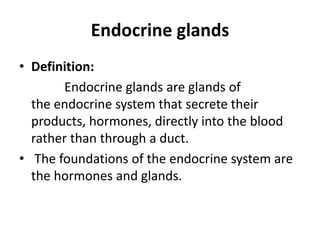 Endocrine glands
• Definition:
Endocrine glands are glands of
the endocrine system that secrete their
products, hormones, directly into the blood
rather than through a duct.
• The foundations of the endocrine system are
the hormones and glands.
 