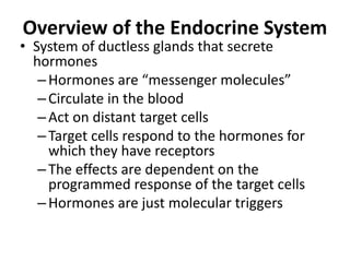 Overview of the Endocrine System
• System of ductless glands that secrete
hormones
–Hormones are “messenger molecules”
–Circulate in the blood
–Act on distant target cells
–Target cells respond to the hormones for
which they have receptors
–The effects are dependent on the
programmed response of the target cells
–Hormones are just molecular triggers
 
