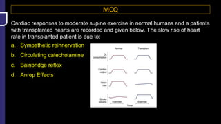 MCQ
Cardiac responses to moderate supine exercise in normal humans and a patients
with transplanted hearts are recorded and given below. The slow rise of heart
rate in transplanted patient is due to:
a. Sympathetic reinnervation
b. Circulating catecholamine
c. Bainbridge reflex
d. Anrep Effects
 