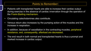 Points to Remember:
• Patients with transplanted hearts are able to increase their cardiac output
during exercise in the absence of cardiac innervation through the operation of
the Frank-Starling mechanism.
• Circulating catecholamines also contribute.
• Venous return also increases by the pumping action of the muscles and the
increase in respiration.
• In addition, because of vasodilation in the contracting muscles, peripheral
resistance, and, consequently, afterload are decreased.
• The end result in both normal and transplanted hearts is thus a prompt and
marked increase in cardiac output.
 
