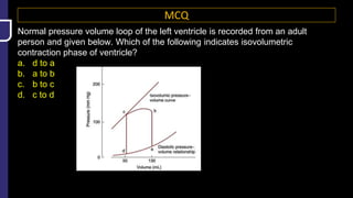 MCQ
Normal pressure volume loop of the left ventricle is recorded from an adult
person and given below. Which of the following indicates isovolumetric
contraction phase of ventricle?
a. d to a
b. a to b
c. b to c
d. c to d
 