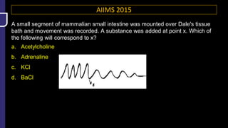 AIIMS 2015
A small segment of mammalian small intestine was mounted over Dale's tissue
bath and movement was recorded. A substance was added at point x. Which of
the following will correspond to x?
a. Acetylcholine
b. Adrenaline
c. KCl
d. BaCl
 