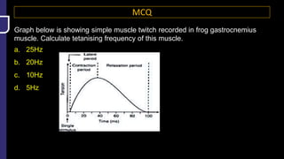 MCQ
Graph below is showing simple muscle twitch recorded in frog gastrocnemius
muscle. Calculate tetanising frequency of this muscle.
a. 25Hz
b. 20Hz
c. 10Hz
d. 5Hz
 