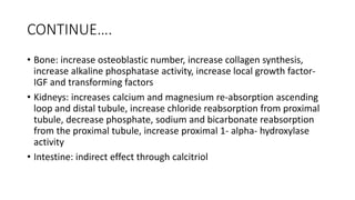 CONTINUE….
• Bone: increase osteoblastic number, increase collagen synthesis,
increase alkaline phosphatase activity, increase local growth factor-
IGF and transforming factors
• Kidneys: increases calcium and magnesium re-absorption ascending
loop and distal tubule, increase chloride reabsorption from proximal
tubule, decrease phosphate, sodium and bicarbonate reabsorption
from the proximal tubule, increase proximal 1- alpha- hydroxylase
activity
• Intestine: indirect effect through calcitriol
 