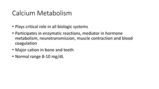 Calcium Metabolism
• Plays critical role in all biologic systems
• Participates in enzymatic reactions, mediator in hormone
metabolism, neurotransmission, muscle contraction and blood
coagulation
• Major cation in bone and teeth
• Normal range 8-10 mg/dL
 