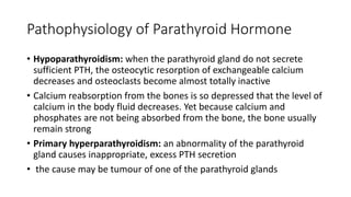 Pathophysiology of Parathyroid Hormone
• Hypoparathyroidism: when the parathyroid gland do not secrete
sufficient PTH, the osteocytic resorption of exchangeable calcium
decreases and osteoclasts become almost totally inactive
• Calcium reabsorption from the bones is so depressed that the level of
calcium in the body fluid decreases. Yet because calcium and
phosphates are not being absorbed from the bone, the bone usually
remain strong
• Primary hyperparathyroidism: an abnormality of the parathyroid
gland causes inappropriate, excess PTH secretion
• the cause may be tumour of one of the parathyroid glands
 
