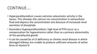 CONTINUE….
• Hyperparathyroidism causes extreme osteoclastic activity in the
bones. This elevates the calcium ion concentration in extracellular
fluid and depress the concentration ions because of increased renal
excretion of phosphate
• Secondary Hyperparathyroidism: high level of PTH occur as a
compensation for hypocalcemia rather than as a primary abnormality
of the parathyroid glands
• It can be caused by vit D deficiency or chronic renal disease in which
damaged kidneys are unable to produce sufficient amounts of active
form of vitamin D
 
