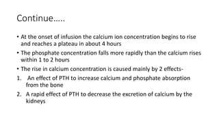 Continue…..
• At the onset of infusion the calcium ion concentration begins to rise
and reaches a plateau in about 4 hours
• The phosphate concentration falls more rapidly than the calcium rises
within 1 to 2 hours
• The rise in calcium concentration is caused mainly by 2 effects-
1. An effect of PTH to increase calcium and phosphate absorption
from the bone
2. A rapid effect of PTH to decrease the excretion of calcium by the
kidneys
 