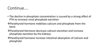 Continue….
• The decline in phosphate concentration is caused by a strong effect of
PTH to increase renal phosphate excretion
Parathyroid hormone mobilizes calcium and phosphate from the
bone
Parathyroid Hormone decrease calcium excretion and increase
phosphate excretion by the kidneys
Parathyroid hormone increase intestinal absorption of calcium and
phosphate
 