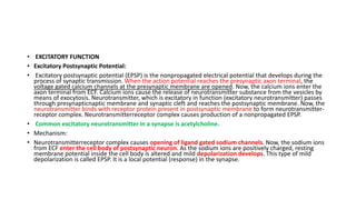 • EXCITATORY FUNCTION
• Excitatory Postsynaptic Potential:
• Excitatory postsynaptic potential (EPSP) is the nonpropagated electrical potential that develops during the
process of synaptic transmission. When the action potential reaches the presynaptic axon terminal, the
voltage gated calcium channels at the presynaptic membrane are opened. Now, the calcium ions enter the
axon terminal from ECF. Calcium ions cause the release of neurotransmitter substance from the vesicles by
means of exocytosis. Neurotransmitter, which is excitatory in function (excitatory neurotransmitter) passes
through presynapticnaptic membrane and synaptic cleft and reaches the postsynaptic membrane. Now, the
neurotransmitter binds with receptor protein present in postsynaptic membrane to form neurotransmitter-
receptor complex. Neurotransmitterreceptor complex causes production of a nonpropagated EPSP.
• Common excitatory neurotransmitter in a synapse is acetylcholine.
• Mechanism:
• Neurotransmitterreceptor complex causes opening of ligand gated sodium channels. Now, the sodium ions
from ECF enter the cell body of postsynaptic neuron. As the sodium ions are positively charged, resting
membrane potential inside the cell body is altered and mild depolarization develops. This type of mild
depolarization is called EPSP. It is a local potential (response) in the synapse.
 