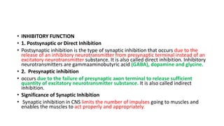 • INHIBITORY FUNCTION
• 1. Postsynaptic or Direct Inhibition
• Postsynaptic inhibition is the type of synaptic inhibition that occurs due to the
release of an inhibitory neurotransmitter from presynaptic terminal instead of an
excitatory neurotransmitter substance. It is also called direct inhibition. Inhibitory
neurotransmitters are gammaaminobutyric acid (GABA), dopamine and glycine.
• 2. Presynaptic inhibition
• occurs due to the failure of presynaptic axon terminal to release sufficient
quantity of excitatory neurotransmitter substance. It is also called indirect
inhibition.
• Significance of Synaptic Inhibition
• Synaptic inhibition in CNS limits the number of impulses going to muscles and
enables the muscles to act properly and appropriately.
 