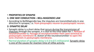 • PROPERTIES OF SYNAPSE
1- ONE WAY CONDUCTION – BELL-MAGENDIE LAW
• According to BellMagendie law, the impulses are transmitted only in one
direction in synapse, i.e. from presynaptic neuron to postsynaptic neuron.
2- SYNAPTIC DELAY
• Synaptic delay is a short delay that occurs during the transmission of
impulses through the synapse. It is due to the time taken for: i. Release of
neurotransmitter ii. Passage of neurotransmitter from axon terminal to
postsynaptic membrane iii. Action of the neurotransmitter to open the
ionic channels in postsynaptic membrane.
• Normal duration of synaptic delay is 0.3 to 0.5 millisecond. Synaptic delay
is one of the causes for reaction time of reflex activity.
 