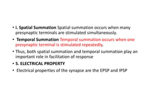 • i. Spatial Summation Spatial summation occurs when many
presynaptic terminals are stimulated simultaneously.
• Temporal Summation Temporal summation occurs when one
presynaptic terminal is stimulated repeatedly.
• Thus, both spatial summation and temporal summation play an
important role in facilitation of response
• 5. ELECTRICAL PROPERTY
• Electrical properties of the synapse are the EPSP and IPSP
 