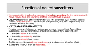 Function of neurotransmitters
• Neurotransmitter is a chemical substance that acts as a mediator for the transmission of
nerve impulse from one neuron to another neuron through a synapse
• DISCOVERY: Existence of neurotransmitter was first discovered by an Austrian scientist
named Otto Loewi in 1921. He dreamt of an experiment, which he did practically and
came out with the discovery.
• CRITERIA FOR NEUROTRANSMITTER
• Nowadays, many substances are categorized as neuro - transmitters. To consider a
substance as a neurotransmitter, it should fulfill certain criteria as given below:
• 1. It must be found in a neuron
• 2. It must be produced by a neuron
• 3. It must be released by a neuron
• 4. After release, it must act on a target area and produce some biological effect
• 5. After the action, it must be inactivated.
 