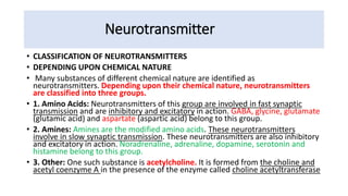 Neurotransmitter
• CLASSIFICATION OF NEUROTRANSMITTERS
• DEPENDING UPON CHEMICAL NATURE
• Many substances of different chemical nature are identified as
neurotransmitters. Depending upon their chemical nature, neurotransmitters
are classified into three groups.
• 1. Amino Acids: Neurotransmitters of this group are involved in fast synaptic
transmission and are inhibitory and excitatory in action. GABA, glycine, glutamate
(glutamic acid) and aspartate (aspartic acid) belong to this group.
• 2. Amines: Amines are the modified amino acids. These neurotransmitters
involve in slow synaptic transmission. These neurotransmitters are also inhibitory
and excitatory in action. Noradrenaline, adrenaline, dopamine, serotonin and
histamine belong to this group.
• 3. Other: One such substance is acetylcholine. It is formed from the choline and
acetyl coenzyme A in the presence of the enzyme called choline acetyltransferase
 