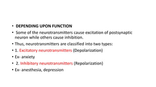 • DEPENDING UPON FUNCTION
• Some of the neurotransmitters cause excitation of postsynaptic
neuron while others cause inhibition.
• Thus, neurotransmitters are classified into two types:
• 1. Excitatory neurotransmitters (Depolarization)
• Ex- anxiety
• 2. Inhibitory neurotransmitters (Repolarization)
• Ex- anesthesia, depression
 