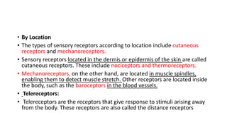 • By Location
• The types of sensory receptors according to location include cutaneous
receptors and mechanoreceptors.
• Sensory receptors located in the dermis or epidermis of the skin are called
cutaneous receptors. These include nociceptors and thermoreceptors.
• Mechanoreceptors, on the other hand, are located in muscle spindles,
enabling them to detect muscle stretch. Other receptors are located inside
the body, such as the baroceptors in the blood vessels.
• Telereceptors:
• Telereceptors are the receptors that give response to stimuli arising away
from the body. These receptors are also called the distance receptors
 