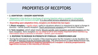 PROPERTIES OF RECEPTORS
• 2. ADAPTATION – SENSORY ADAPTATION
• Adaptation is the decline in discharge of sensory impulses when a receptor is stimulated
continuously with constant strength. It is also called sensory adaptation or desensitization.
• Depending upon adaptation time, receptors are divided into two types:
• i. Phasic receptors – rapidly adapt, useful in situations where it is important to signal a change in
stimulus – tactile (touch) receptors. Touch and pressure receptors are the phasic receptors
• ii. Tonic receptors, which adapt slowly. Muscle spindle, pain receptors and cold receptors are the
tonic receptors. Tonic receptors do not adapt at all or very slowly, important when maintaining
information about a stimulus is valuable – stretch, pain receptors
• 3. RESPONSE TO INCREASE IN STRENGTH OF STIMULUS – WEBERFECHNER LAW
• During the stimulation of a receptor, if the response given by the receptor is to be doubled, the
strength of stimulus must be increased 100 times. This phenomenon is called WeberFechner law,
which states that intensity of response (sensation) of a receptor is directly proportional to
logarithmic increase in the intensity of stimulus.
 