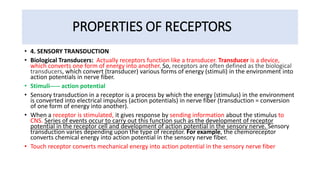 PROPERTIES OF RECEPTORS
• 4. SENSORY TRANSDUCTION
• Biological Transducers: Actually receptors function like a transducer. Transducer is a device,
which converts one form of energy into another. So, receptors are often defined as the biological
transducers, which convert (transducer) various forms of energy (stimuli) in the environment into
action potentials in nerve fiber.
• Stimuli----- action potential
• Sensory transduction in a receptor is a process by which the energy (stimulus) in the environment
is converted into electrical impulses (action potentials) in nerve fiber (transduction = conversion
of one form of energy into another).
• When a receptor is stimulated, it gives response by sending information about the stimulus to
CNS. Series of events occur to carry out this function such as the development of receptor
potential in the receptor cell and development of action potential in the sensory nerve. Sensory
transduction varies depending upon the type of receptor. For example, the chemoreceptor
converts chemical energy into action potential in the sensory nerve fiber.
• Touch receptor converts mechanical energy into action potential in the sensory nerve fiber
 