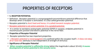 PROPERTIES OF RECEPTORS
• 5. RECEPTOR POTENTIAL
• Definition: Receptor potential is a nonpropagated transmembrane potential difference that
develops when a receptor is stimulated. It is also called generator potential.
• Receptor potential is short lived and hence, it is called transient receptor potential.
• Receptor potential is not action potential. It is a graded potential.
• It is similar to excitatory postsynaptic potential (EPSP) in synapse, endplate potential in
neuromuscular junction and electric potential in the nerve fiber.
• Properties of Receptor Potential
• Receptor potential has two important properties.
• i. Receptor potential is nonpropagated; it is confined within the receptor itself ii. It does not obey
all or none law. (stimulus is not independent of strength of stimulus)
• Significance of Receptor Potential
• When receptor potential is sufficiently strong (when the magnitude is about 10 mV), it causes
development of action potential in the sensory nerve.
 