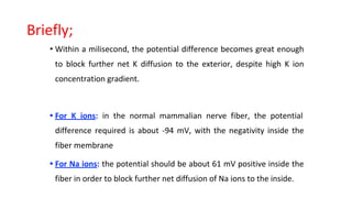 Briefly;
• Within a milisecond, the potential difference becomes great enough
to block further net K diffusion to the exterior, despite high K ion
concentration gradient.
• For K ions: in the normal mammalian nerve fiber, the potential
difference required is about -94 mV, with the negativity inside the
fiber membrane
• For Na ions: the potential should be about 61 mV positive inside the
fiber in order to block further net diffusion of Na ions to the inside.
 