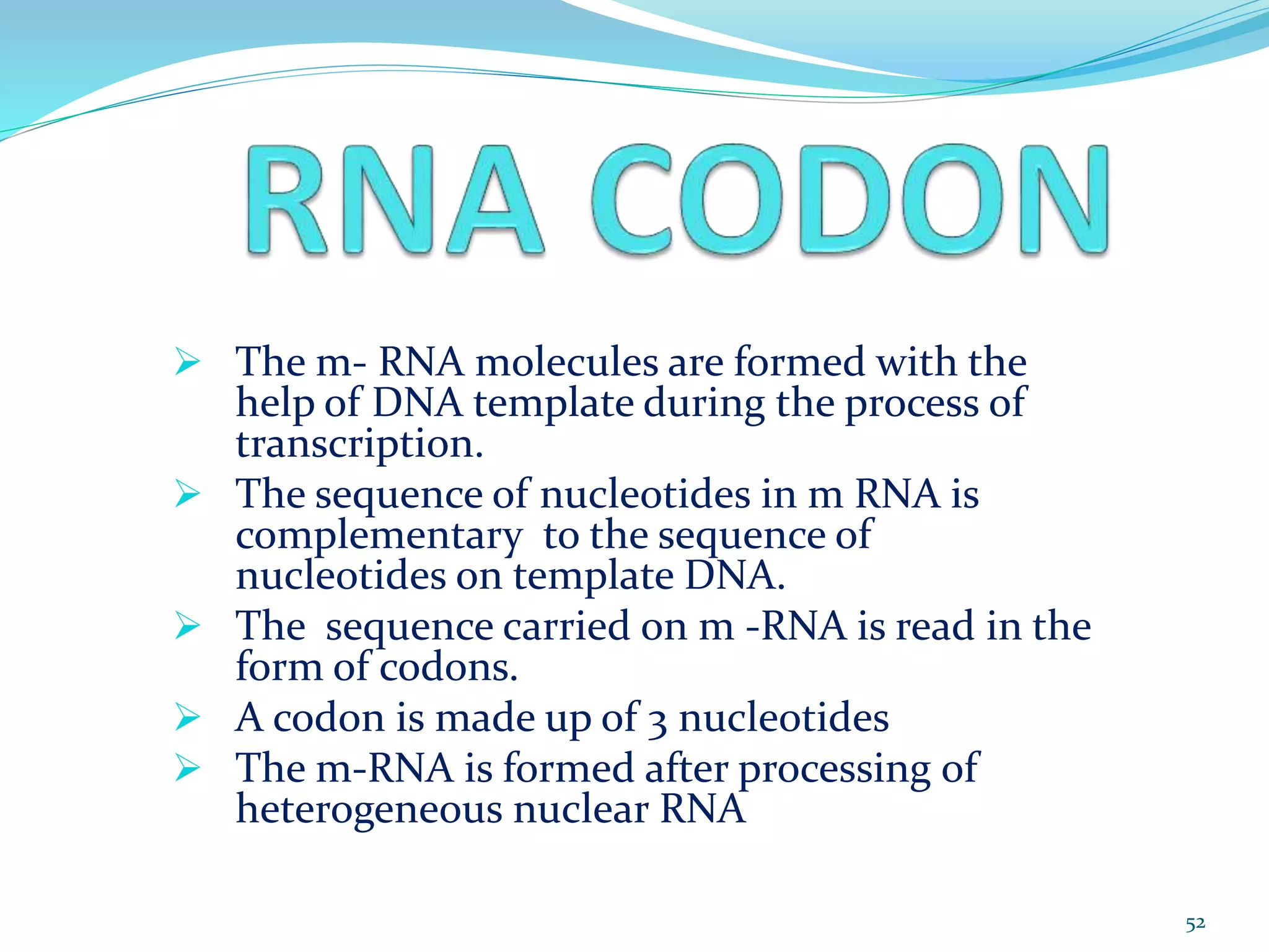  The m- RNA molecules are formed with the
help of DNA template during the process of
transcription.
 The sequence of nucleotides in m RNA is
complementary to the sequence of
nucleotides on template DNA.
 The sequence carried on m -RNA is read in the
form of codons.
 A codon is made up of 3 nucleotides
 The m-RNA is formed after processing of
heterogeneous nuclear RNA
52
 