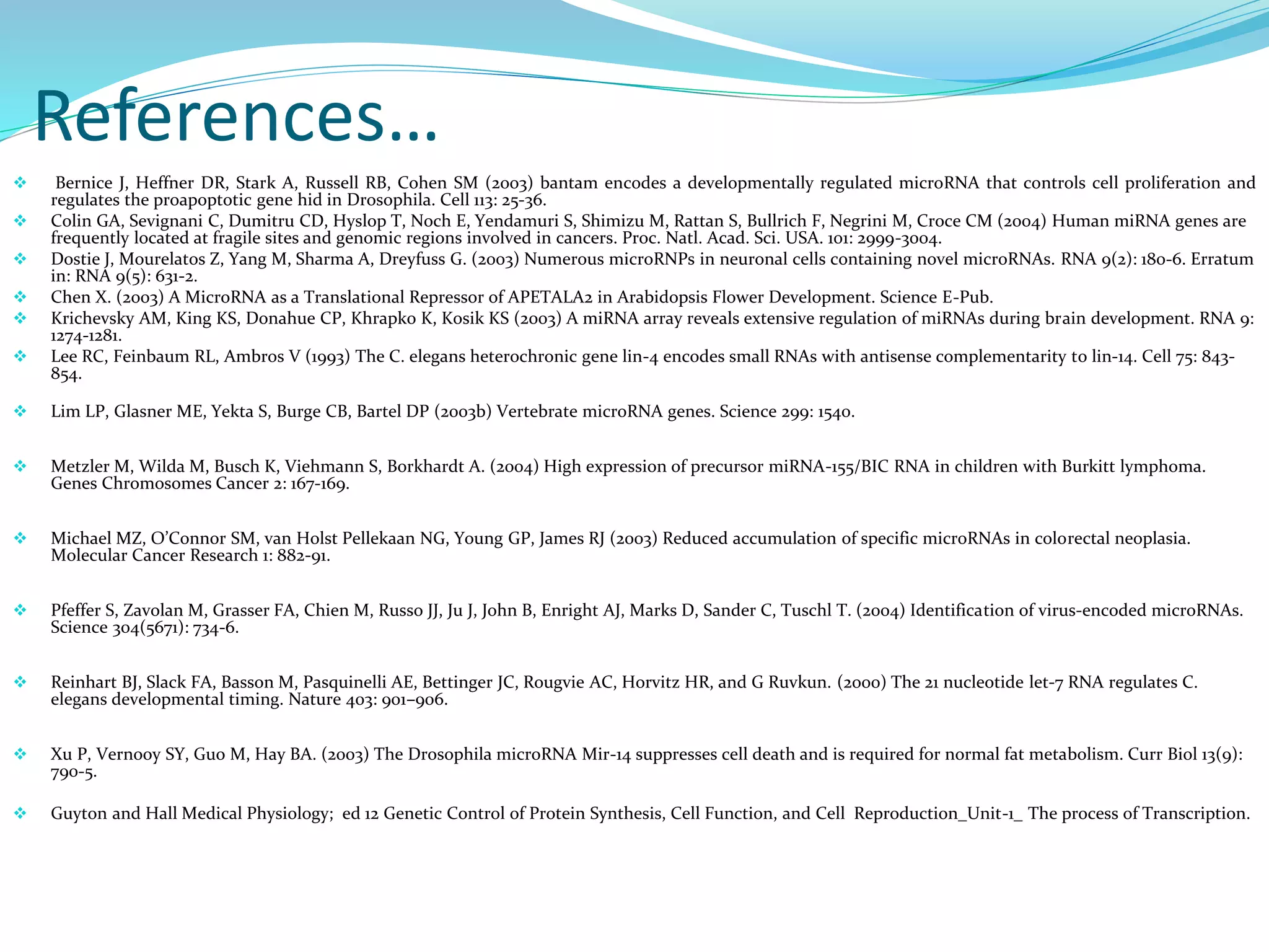 References…
 Bernice J, Heffner DR, Stark A, Russell RB, Cohen SM (2003) bantam encodes a developmentally regulated microRNA that controls cell proliferation and
regulates the proapoptotic gene hid in Drosophila. Cell 113: 25-36.
 Colin GA, Sevignani C, Dumitru CD, Hyslop T, Noch E, Yendamuri S, Shimizu M, Rattan S, Bullrich F, Negrini M, Croce CM (2004) Human miRNA genes are
frequently located at fragile sites and genomic regions involved in cancers. Proc. Natl. Acad. Sci. USA. 101: 2999-3004.
 Dostie J, Mourelatos Z, Yang M, Sharma A, Dreyfuss G. (2003) Numerous microRNPs in neuronal cells containing novel microRNAs. RNA 9(2): 180-6. Erratum
in: RNA 9(5): 631-2.
 Chen X. (2003) A MicroRNA as a Translational Repressor of APETALA2 in Arabidopsis Flower Development. Science E-Pub.
 Krichevsky AM, King KS, Donahue CP, Khrapko K, Kosik KS (2003) A miRNA array reveals extensive regulation of miRNAs during brain development. RNA 9:
1274-1281.
 Lee RC, Feinbaum RL, Ambros V (1993) The C. elegans heterochronic gene lin-4 encodes small RNAs with antisense complementarity to lin-14. Cell 75: 843-
854.
 Lim LP, Glasner ME, Yekta S, Burge CB, Bartel DP (2003b) Vertebrate microRNA genes. Science 299: 1540.
 Metzler M, Wilda M, Busch K, Viehmann S, Borkhardt A. (2004) High expression of precursor miRNA-155/BIC RNA in children with Burkitt lymphoma.
Genes Chromosomes Cancer 2: 167-169.
 Michael MZ, O’Connor SM, van Holst Pellekaan NG, Young GP, James RJ (2003) Reduced accumulation of specific microRNAs in colorectal neoplasia.
Molecular Cancer Research 1: 882-91.
 Pfeffer S, Zavolan M, Grasser FA, Chien M, Russo JJ, Ju J, John B, Enright AJ, Marks D, Sander C, Tuschl T. (2004) Identification of virus-encoded microRNAs.
Science 304(5671): 734-6.
 Reinhart BJ, Slack FA, Basson M, Pasquinelli AE, Bettinger JC, Rougvie AC, Horvitz HR, and G Ruvkun. (2000) The 21 nucleotide let-7 RNA regulates C.
elegans developmental timing. Nature 403: 901–906.
 Xu P, Vernooy SY, Guo M, Hay BA. (2003) The Drosophila microRNA Mir-14 suppresses cell death and is required for normal fat metabolism. Curr Biol 13(9):
790-5.
 Guyton and Hall Medical Physiology; ed 12 Genetic Control of Protein Synthesis, Cell Function, and Cell Reproduction_Unit-1_ The process of Transcription.
 