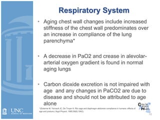 Respiratory System
• Aging chest wall changes include increased
stiffness of the chest wall predominates over
an increase in compliance of the lung
parenchyma*
• A decrease in PaO2 and crease in alevolar-
arterial oxygen gradient is found in normal
aging lungs
• Carbon dioxide excretion is not impaired with
age and any changes in PaCO2 are due to
disease and should not be attributed to age
alone
*(Estenne M, Yernault JC, De Troyer A. Rib cage and diaphragm-abdomen compliance in humans: effects of
age and posture.J Appl Physiol. 1985;59(6):1842).
10
 