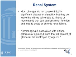 Renal System
• Most changes do not cause clinically
significant disease or disability, but they do
leave the kidney vulnerable to illness or
medications that can depress renal function
and lead to acute or chronic renal failure.
• Normal aging is associated with diffuse
sclerosis of glomeruli such that 30 percent of
glomeruli are destroyed by age 75 *
*(Nyengaard JR, Bendtsen TF. Glomerular number and size in relation to age, kidney weight, and body surface in
normal man. Anat Rec. 1992;232(2):194).
12
 