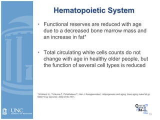 Hematopoietic System
• Functional reserves are reduced with age
due to a decreased bone marrow mass and
an increase in fat*
• Total circulating white cells counts do not
change with age in healthy older people, but
the function of several cell types is reduced
15
*(Kirkland JL, Tchkonia T, Pirtskhalava T, Han J, Karagiannides I. Adipogenesis and aging: does aging make fat go
MAD? Exp Gerontol. 2002;37(6):757).
 