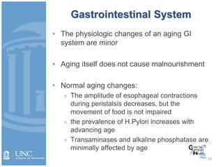 Gastrointestinal System
19
• The physiologic changes of an aging GI
system are minor
• Aging itself does not cause malnourishment
• Normal aging changes:
» The amplitude of esophageal contractions
during peristalsis decreases, but the
movement of food is not impaired
» the prevalence of H.Pylori increases with
advancing age
» Transaminases and alkaline phosphatase are
minimally affected by age
 