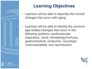 Learning Objectives
• Learners will be able to describe the normal
changes that occur with aging.
• Learners will be able to identify the common
age-related changes that occur in the
following systems: cardiovascular,
respiratory, renal, hematology/immune,
gastrointestinal, endocrine, neurologic,
musculoskeletal, and reproductive.
2
 